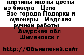 картины,иконы,цветы из бисера › Цена ­ 2 000 - Все города Подарки и сувениры » Изделия ручной работы   . Амурская обл.,Шимановск г.